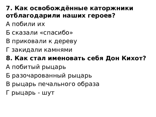 7. Как освобождённые каторжники отблагодарили наших героев? А побили их Б сказали «спасибо» В приковали к дереву Г закидали камнями 8. Как стал именовать себя Дон Кихот? А побитый рыцарь Б разочарованный рыцарь В рыцарь печального образа Г рыцарь - шут 