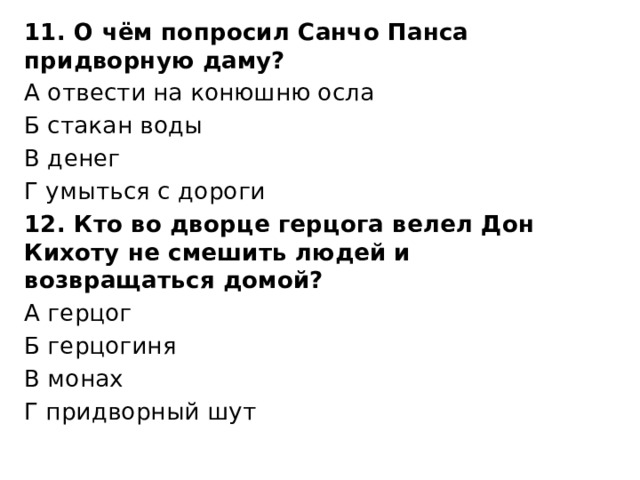 11. О чём попросил Санчо Панса придворную даму? А отвести на конюшню осла Б стакан воды В денег Г умыться с дороги 12. Кто во дворце герцога велел Дон Кихоту не смешить людей и возвращаться домой? А герцог Б герцогиня В монах Г придворный шут 