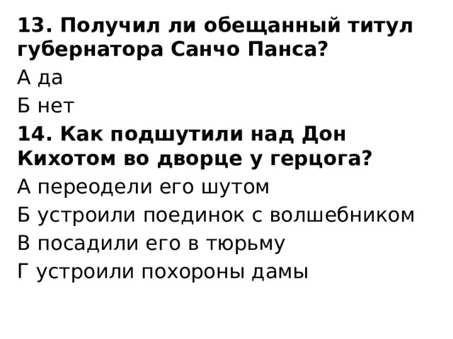 13. Получил ли обещанный титул губернатора Санчо Панса? А да Б нет 14. Как подшутили над Дон Кихотом во дворце у герцога? А переодели его шутом Б устроили поединок с волшебником В посадили его в тюрьму Г устроили похороны дамы 