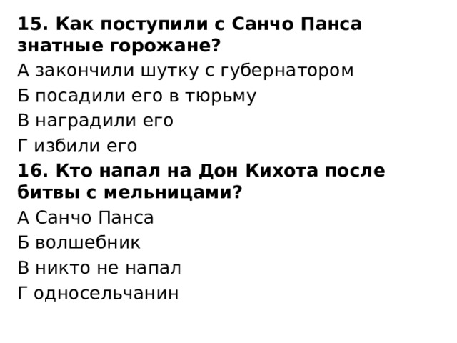 15. Как поступили с Санчо Панса знатные горожане? А закончили шутку с губернатором Б посадили его в тюрьму В наградили его Г избили его 16. Кто напал на Дон Кихота после битвы с мельницами? А Санчо Панса Б волшебник В никто не напал Г односельчанин 