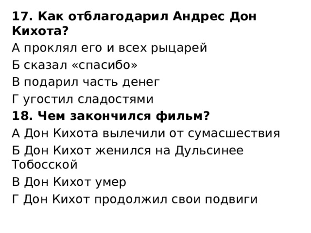 17. Как отблагодарил Андрес Дон Кихота? А проклял его и всех рыцарей Б сказал «спасибо» В подарил часть денег Г угостил сладостями 18. Чем закончился фильм? А Дон Кихота вылечили от сумасшествия Б Дон Кихот женился на Дульсинее Тобосской В Дон Кихот умер Г Дон Кихот продолжил свои подвиги 