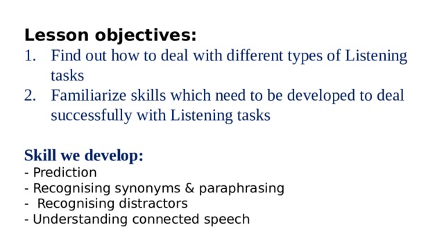 Lesson objectives: Find out how to deal with different types of Listening tasks Familiarize skills which need to be developed to deal successfully with Listening tasks  Skill we develop: - Prediction - Recognising synonyms & paraphrasing - Recognising distractors - Understanding connected speech 