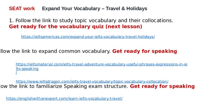 SEAT work Expand Your Vocabulary – Travel & Holidays  1. Follow the link to study topic vocabulary and their collocations. Get ready for the vocabulary quiz (next lesson) https://ieltsamericas.com/expand-your-ielts-vocabulary-travel-holidays / 2. Follow the link to expand common vocabulary. Get ready for speaking https://ieltsmaterial.com/ielts-travel-adventure-vocabulary-useful-phrases-expressions-in-ielts-speaking / https://www.ieltsdragon.com/ielts-travel-vocabulary/topic-vocabulary-collocation / 3. Follow the link to familiarize Speaking exam structure. Get ready for speaking https://englishwithanexpert.com/learn-ielts-vocabulary-travel / 