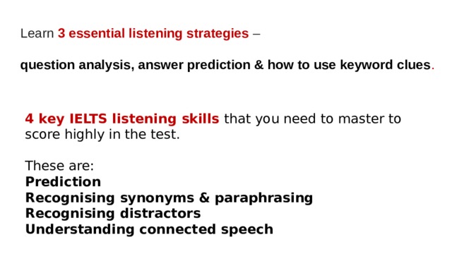 Learn 3 essential listening strategies  –   question analysis, answer prediction & how to use keyword clues . 4 key IELTS listening skills that you need to master to score highly in the test. These are: Prediction Recognising synonyms & paraphrasing Recognising distractors Understanding connected speech 