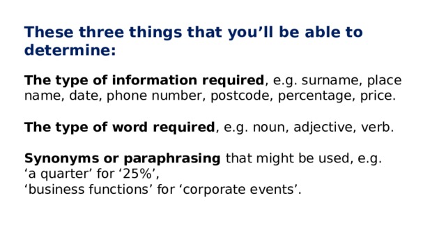These three things that you’ll be able to determine: The type of information required , e.g. surname, place name, date, phone number, postcode, percentage, price. The type of word required , e.g. noun, adjective, verb. Synonyms or paraphrasing that might be used, e.g. ‘ a quarter’ for ‘25%’, ‘ business functions’ for ‘corporate events’. 