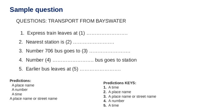 Sample question QUESTIONS: TRANSPORT FROM BAYSWATER       1.  Express train leaves at (1) …………………….   2.  Nearest station is (2) …………………….   3.  Number 706 bus goes to (3) …………………….   4.  Number (4) ……………………. bus goes to station   5.  Earlier bus leaves at (5) ……………………. Predictions:   A place name   A number   A time A place name or street name Predictions KEYS: 1.   A time 2.   A place name 3.   A place name or street name 4.   A number 5.   A time 