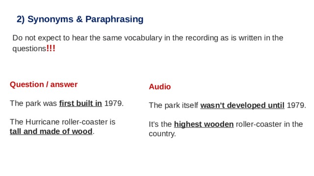 2)   Synonyms & Paraphrasing Do not expect to hear the same vocabulary in the recording as is written in the questions !!! Question / answer   The park was  first built in  1979. The Hurricane roller-coaster is  tall and made of wood . Audio The park itself  wasn’t developed until  1979. It’s the  highest wooden  roller-coaster in the country. 