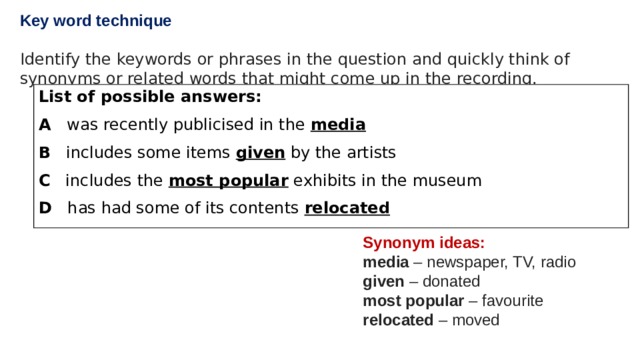 Key word technique Identify the keywords or phrases in the question and quickly think of synonyms or related words that might come up in the recording. List of possible answers: A    was recently publicised in the  media B    includes some items  given  by the artists C    includes the  most popular  exhibits in the museum D    has had some of its contents  relocated Synonym ideas: media  – newspaper, TV, radio given  – donated most popular  – favourite relocated  – moved 