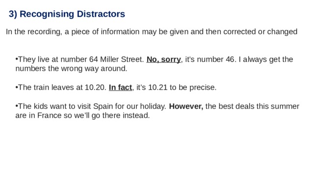 3) Recognising Distractors In the recording, a piece of information may be given and then corrected or changed They live at number 64 Miller Street.  No, sorry , it’s number 46. I always get the numbers the wrong way around. The train leaves at 10.20.  In fact , it’s 10.21 to be precise. The kids want to visit Spain for our holiday. However, the best deals this summer are in France so we’ll go there instead. 