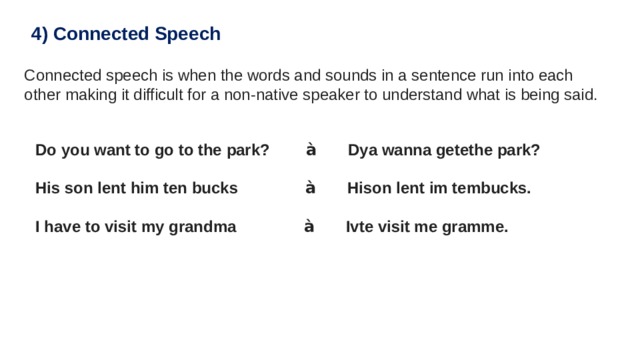 4) Connected Speech Connected speech is when the words and sounds in a sentence run into each other making it difficult for a non-native speaker to understand what is being said. Do you want to go to the park?         à        Dya wanna getethe park?   His son lent him ten bucks                à        Hison lent im tembucks.  I have to visit my grandma                à        Ivte visit me gramme. 
