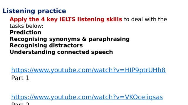 Listening practice Apply the 4 key IELTS listening skills to deal with the tasks below: Prediction Recognising synonyms & paraphrasing Recognising distractors Understanding connected speech https://www.youtube.com/watch?v=HIP9ptrUHh8  Part 1   https://www.youtube.com/watch?v=VKOceiiqsas  Part 2 