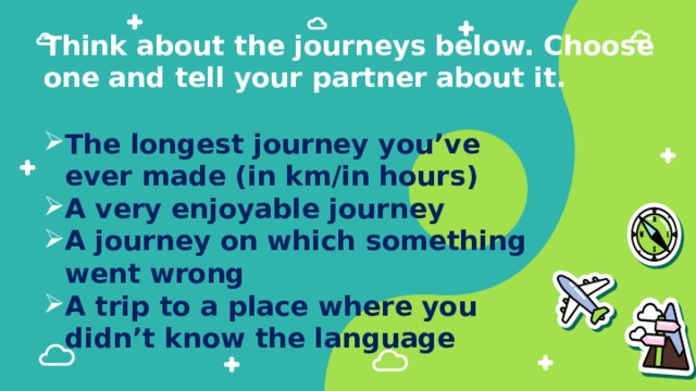 Think about the journeys below. Choose one and tell your partner about it.   The longest journey you’ve ever made (in km/in hours) A very enjoyable journey A journey on which something went wrong A trip to a place where you didn’t know the language 