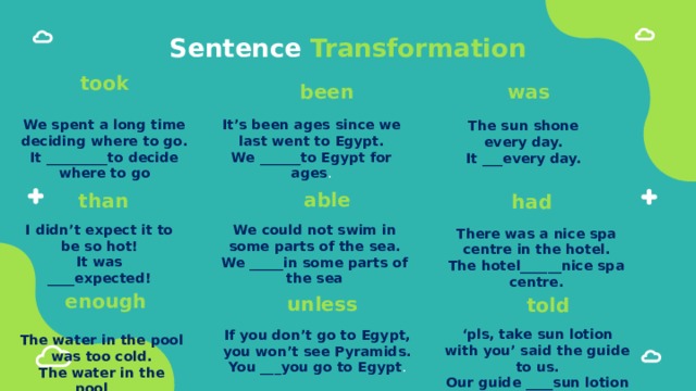 Sentence Transformation took been was We spent a long time deciding where to go. It’s been ages since we last went to Egypt. It _________to decide where to go We ______to Egypt for ages . The sun shone every day. It ___every day. able than had I didn’t expect it to be so hot! It was ____expected! We could not swim in some parts of the sea. We _____in some parts of the sea There was a nice spa centre in the hotel. The hotel______nice spa centre. enough unless told ‘ pls, take sun lotion with you’ said the guide to us. Our guide ____sun lotion with us. If you don’t go to Egypt, you won’t see Pyramids. You ___you go to Egypt . The water in the pool was too cold. The water in the pool___ 