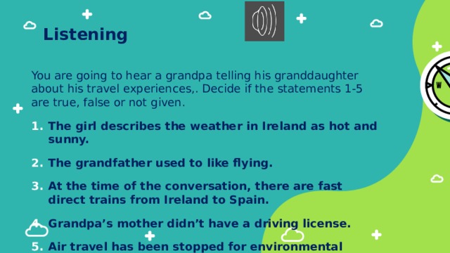 Listening You are going to hear a grandpa telling his granddaughter about his travel experiences,. Decide if the statements 1-5 are true, false or not given. The girl describes the weather in Ireland as hot and sunny. The grandfather used to like flying. At the time of the conversation, there are fast direct trains from Ireland to Spain. Grandpa’s mother didn’t have a driving license. Air travel has been stopped for environmental reasons. 