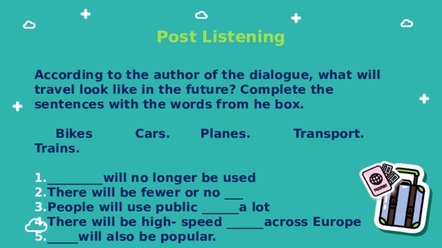 Post Listening According to the author of the dialogue, what will travel look like in the future? Complete the sentences with the words from he box.   Bikes Cars. Planes. Transport. Trains.  _________will no longer be used There will be fewer or no ___ People will use public ______a lot There will be high- speed ______across Europe _____will also be popular. 