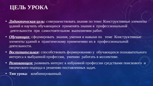 Цель урока Дидактическая цель :  совершенствовать знания по теме: Конструктивные элементы зданий и научить обучающихся применять знания в  профессиональной  деятельности  при  самостоятельном  выполнении работ. Обучающая :  сформировать  знания, умения и навыки по теме Конструктивные элементы зданий и  практическому применению их в  профессиональной деятельности. Воспитательная : способствовать формированию у  обучающихся познавательного интереса к выбранной профессии,  умению  работать в коллективе. Развивающая:  развивать интерес к избранной профессии средствами поискового  и творческого подхода к решению поставленных задач. Тип урока :   комбинированный. 