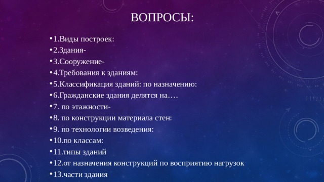 Вопросы: 1.Виды построек: 2.Здания- 3.Сооружение- 4.Требования к зданиям: 5.Классификация зданий: по назначению: 6.Гражданские здания делятся на…. 7. по этажности- 8. по конструкции материала стен: 9. по технологии возведения: 10.по классам: 11.типы зданий 12.от назначения конструкций по восприятию нагрузок 13.части здания 