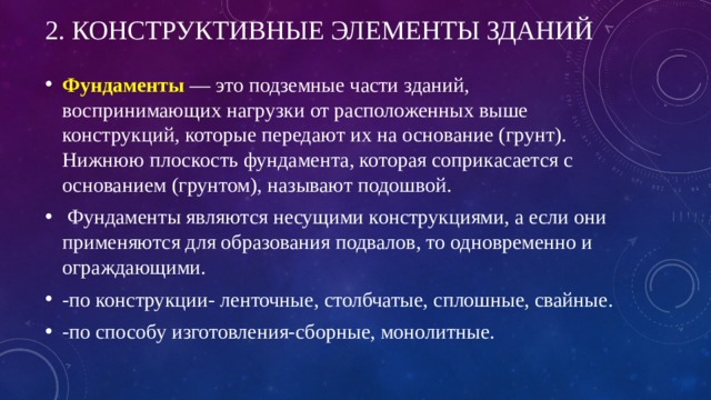 2. Конструктивные элементы зданий Фундаменты   — это подземные части зданий, воспринимающих нагрузки от расположенных выше конструкций, которые передают их на основание (грунт). Нижнюю плоскость фундамента, которая соприкасается с основанием (грунтом), называют подошвой.  Фундаменты являются несущими конструкциями, а если они применяются для образования подвалов, то одновременно и ограждающими. -по конструкции- ленточные, столбчатые, сплошные, свайные. -по способу изготовления-сборные, монолитные. 