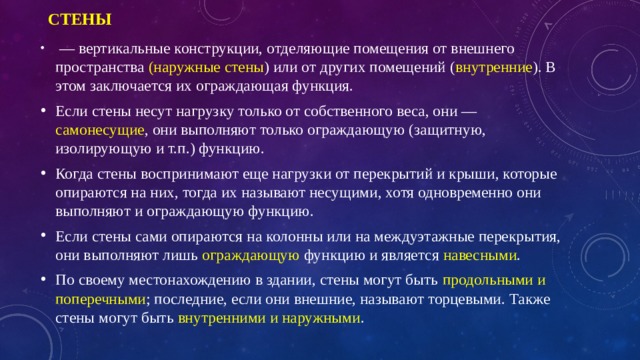 Стены   — вертикальные конструкции, отделяющие помещения от внешнего пространства (наружные стены ) или от других помещений ( внутренние ). В этом заключается их ограждающая функция. Если стены несут нагрузку только от собственного веса, они — самонесущие , они выполняют только ограждающую (защитную, изолирующую и т.п.) функцию. Когда стены воспринимают еще нагрузки от перекрытий и крыши, которые опираются на них, тогда их называют несущими, хотя одновременно они выполняют и ограждающую функцию. Если стены сами опираются на колонны или на междуэтажные перекрытия, они выполняют лишь ограждающую функцию и является навесными . По своему местонахождению в здании, стены могут быть продольными и поперечными ; последние, если они внешние, называют торцевыми. Также стены могут быть внутренними и наружными . 
