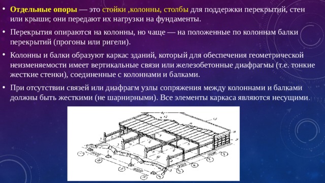 Отдельные опоры  — это стойки ,колонны, столбы для поддержки перекрытий, стен или крыши; они передают их нагрузки на фундаменты. Перекрытия опираются на колонны, но чаще — на положенные по колоннам балки перекрытий (прогоны или ригели). Колонны и балки образуют каркас зданий, который для обеспечения геометрической неизменяемости имеет вертикальные связи или железобетонные диафрагмы (т.е. тонкие жесткие стенки), соединенные с колоннами и балками. При отсутствии связей или диафрагм узлы сопряжения между колоннами и балками должны быть жесткими (не шарнирными). Все элементы каркаса являются несущими . 