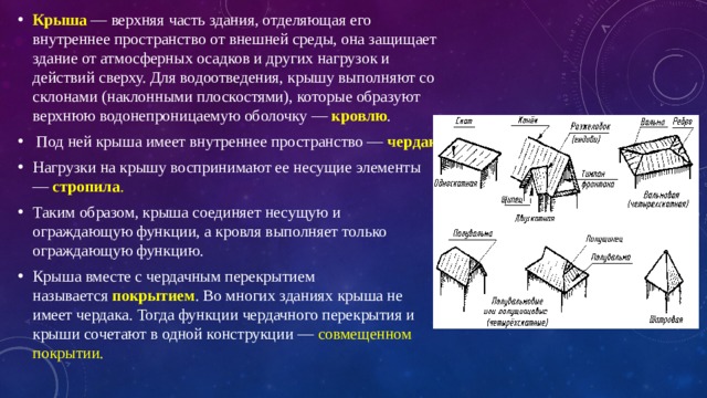 Крыша   — верхняя часть здания, отделяющая его внутреннее пространство от внешней среды, она защищает здание от атмосферных осадков и других нагрузок и действий сверху. Для водоотведения, крышу выполняют со склонами (наклонными плоскостями), которые образуют верхнюю водонепроницаемую оболочку —  кровлю .  Под ней крыша имеет внутреннее пространство —  чердак . Нагрузки на крышу воспринимают ее несущие элементы —  стропила . Таким образом, крыша соединяет несущую и ограждающую функции, а кровля выполняет только ограждающую функцию. Крыша вместе с чердачным перекрытием называется  покрытием . Во многих зданиях крыша не имеет чердака. Тогда функции чердачного перекрытия и крыши сочетают в одной конструкции — совмещенном покрытии. 