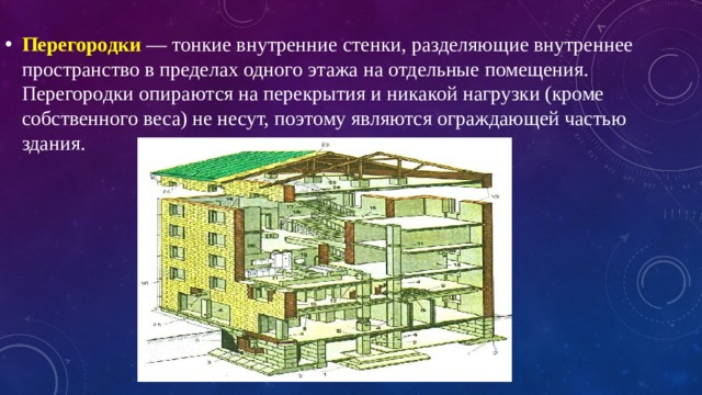 Перегородки   — тонкие внутренние стенки, разделяющие внутреннее пространство в пределах одного этажа на отдельные помещения. Перегородки опираются на перекрытия и никакой нагрузки (кроме собственного веса) не несут, поэтому являются ограждающей частью здания. 