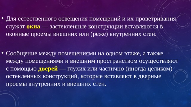 Для естественного освещения помещений и их проветривания служат  окна   — застекленные конструкции вставляются в оконные проемы внешних или (реже) внутренних стен. Сообщение между помещениями на одном этаже, а также между помещениями и внешним пространством осуществляют с помощью  дверей  — глухих или частично (иногда целиком) остекленных конструкций, которые вставляют в дверные проемы внутренних и внешних стен. 