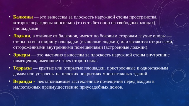 Балконы  — это вынесены за плоскость наружной стены пространства, которые ограждены консольно (то есть без опор на свободных концах) площадками. Лоджии , в отличие от балконов, имеют по боковым сторонам глухие опоры — стены на всю ширину площадки (выносные лоджии) или являются открытыми, отгороженными внутренними помещениями (встроенные лоджии). Эркеры  — это частично вынесены за плоскость наружной стены внутренние помещения, имеющие с трех сторон окна. Террасы   — крытые или открытые площадки, пристроенные к одноэтажным домам или устроены на плоских покрытиях многоэтажных зданий. Веранды - неотапливаемые застекленные помещения перед входом в малоэтажных преимущественно приусадебных домов. 