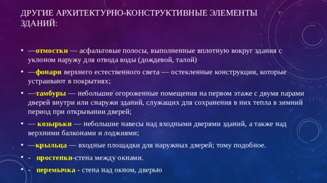 Другие архитектурно-конструктивные элементы зданий:   — отмостки   — асфальтовые полосы, выполненные вплотную вокруг здания с уклоном наружу для отвода воды (дождевой, талой) — фонари   верхнего естественного света — остекленные конструкции, которые устраивают в покрытиях; — тамбуры  — небольшие огороженные помещения на первом этаже с двумя парами дверей внутри или снаружи зданий, служащих для сохранения в них тепла в зимний период при открывании дверей; —   козырьки   — небольшие навесы над входными дверями зданий, а также над верхними балконами и лоджиями; — крыльца  — входные площадки для наружных дверей; тому подобное. - простенки -стена между окнами. - перемычка - стена над окном, дверью 