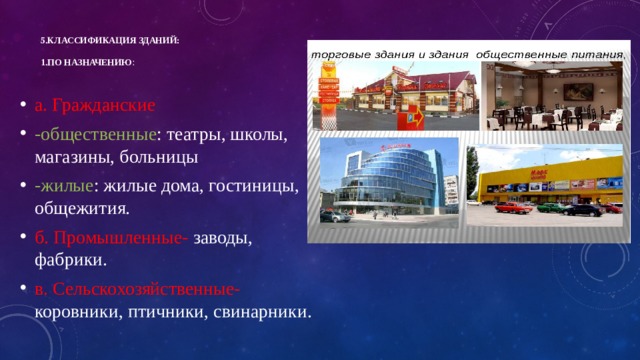 5.Классификация зданий:   1.по назначению :   а. Гражданские -общественные : театры, школы, магазины, больницы -жилые : жилые дома, гостиницы, общежития. б. Промышленные- заводы, фабрики. в. Сельскохозяйственные- коровники, птичники, свинарники. 