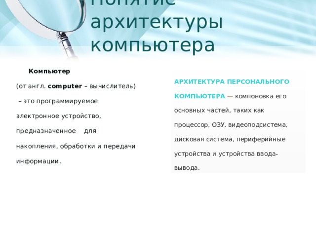 Понятие архитектуры компьютера Компьютер   (от англ. computer – вычислитель)  – это программируемое электронное устройство, предназначенное для накопления, обработки и передачи информации. Архитектура персонального компьютера   — компоновка его основных частей, таких как процессор, ОЗУ, видеоподсистема, дисковая система, периферийные устройства и устройства ввода-вывода. 