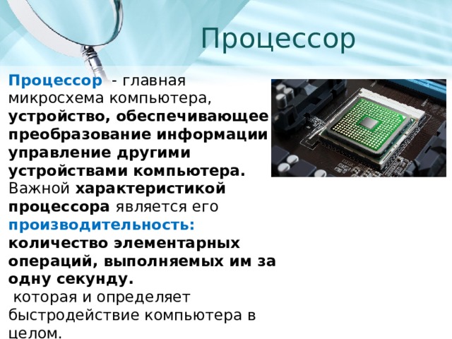 Процессор Процессор - главная микросхема компьютера, устройство, обеспечивающее преобразование информации и управление другими устройствами компьютера.  Важной характеристикой процессора является его производительность: количество элементарных операций, выполняемых им за одну секунду.  которая и определяет быстродействие компьютера в целом. 