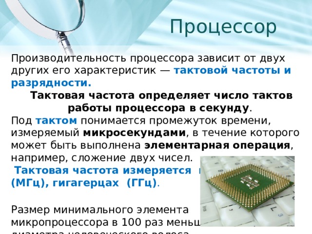 Процессор Производительность процессора зависит от двух других его характеристик — тактовой частоты и разрядности.   Тактовая частота определяет число тактов работы процессора в секунду . Под тактом понимается промежуток времени, измеряемый микросекундами , в течение которого может быть выполнена элементарная операция , например, сложение двух чисел.  Тактовая частота измеряется в мегагерцах (МГц), гигагерцах (ГГц) . Размер минимального элемента микропроцессора в 100 раз меньше диаметра человеческого волоса. 