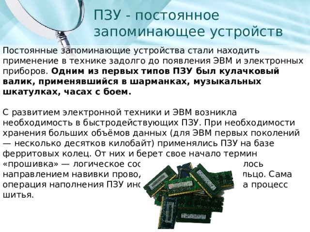 ПЗУ - постоянное запоминающее устройств Постоянные запоминающие устройства стали находить применение в технике задолго до появления ЭВМ и электронных приборов. Одним из первых типов ПЗУ был кулачковый валик, применявшийся в шарманках, музыкальных шкатулках, часах с боем.  С развитием электронной техники и ЭВМ возникла необходимость в быстродействующих ПЗУ. При необходимости хранения больших объёмов данных (для ЭВМ первых поколений — несколько десятков килобайт) применялись ПЗУ на базе ферритовых колец. От них и берет свое начало термин «прошивка» — логическое состояние ячейки задавалось направлением навивки провода, охватывающего кольцо. Сама операция наполнения ПЗУ информацией напоминала процесс шитья. 