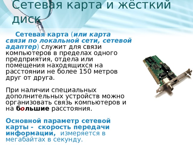 Сетевая карта и жёсткий диск Сетевая карта ( или карта связи по локальной сети, сетевой адаптер ) служит для связи компьютеров в пределах одного предприятия, отдела или помещения находящихся на расстоянии не более 150 метров друг от друга.   При наличии специальных дополнительных устройств можно организовать связь компьютеров и на б о льшие расстояния.   Основной параметр сетевой карты - скорость передачи информации, измеряется в мегабайтах в секунду. 