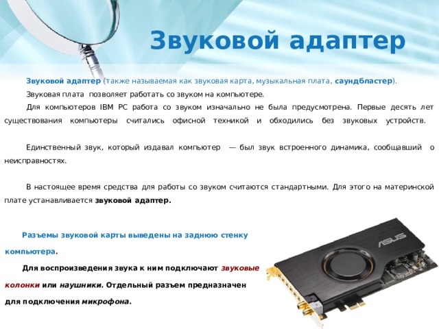 Звуковой адаптер Звуковой адаптер (также называемая как звуковая карта, музыкальная плата, саундбластер ). Звуковая плата позволяет работать со звуком на компьютере. Для компьютеров IBM PC работа со звуком изначально не была предусмотрена. Первые десять лет существования компьютеры считались офисной техникой и обходились без звуковых устройств.   Единственный звук, который издавал компьютер — был звук встроенного динамика, сообщавший о неисправностях.   В настоящее время средства для работы со звуком считаются стандартными. Для этого на материнской плате устанавливается звуковой адаптер. Разъемы звуковой карты выведены на заднюю стенку компьютера . Для воспроизведения звука к ним подключают звуковые колонки  или наушники . Отдельный разъем предназначен для подключения микрофона . 