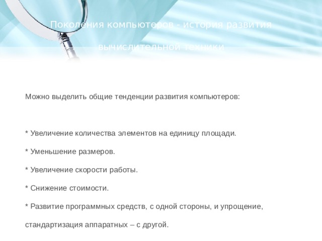 Поколения компьютеров - история развития вычислительной техники Можно выделить общие тенденции развития компьютеров: * Увеличение количества элементов на единицу площади. * Уменьшение размеров. * Увеличение скорости работы. * Снижение стоимости. * Развитие программных средств, с одной стороны, и упрощение, стандартизация аппаратных – с другой. 