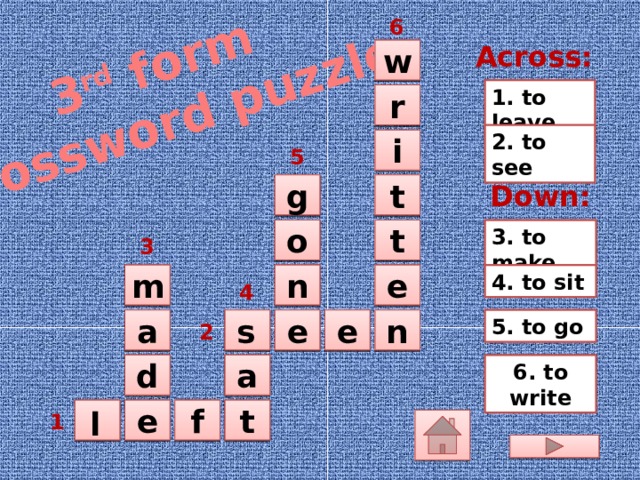 3 rd form Crossword puzzle 6 Across:  w 1. to leave  r 2. to see  i 5  t  g Down: 3. to make t o   3 m n  4. to sit   e 4 Дети называют нужные формы глаголов данных справа (можно вписать буквы в пустые квадраты или устно проспеллинговать их). Правильный ответ появляется автоматически при щелчке на квадраты с глаголами в задании.   5. to go e  n  e  s  a 2  a d  6. to write t  l  f e    1  