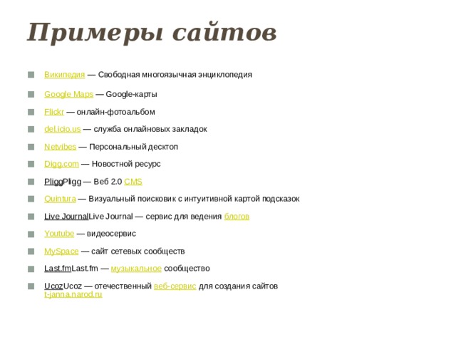 Примеры сайтов   Википедия — Свободная многоязычная энциклопедия   Google Maps — Google-карты   Flickr — онлайн-фотоальбом   del.icio.us — служба онлайновых закладок   Netvibes — Персональный десктоп   Digg.com — Новостной ресурс   Pligg Pligg — Веб 2.0 CMS    Quintura — Визуальный поисковик с интуитивной картой подсказок   Live Journal Live Journal — сервис для ведения блогов    Youtube — видеосервис   MySpace — сайт сетевых сообществ   Last.fm Last.fm — музыкальное сообщество   Ucoz Ucoz — отечественный веб-сервис для создания сайтов  t-janna.narod.ru    