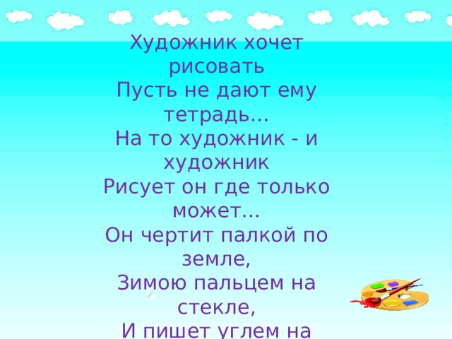 Художник хочет рисовать Пусть не дают ему тетрадь… На то художник - и художник Рисует он где только может… Он чертит палкой по земле, Зимою пальцем на стекле, И пишет углем на заборе, И на обоях в коридоре. Художник, потому художник, Что может рисовать везде, А кто художнику мешает - Тот землю красоты лишает! 