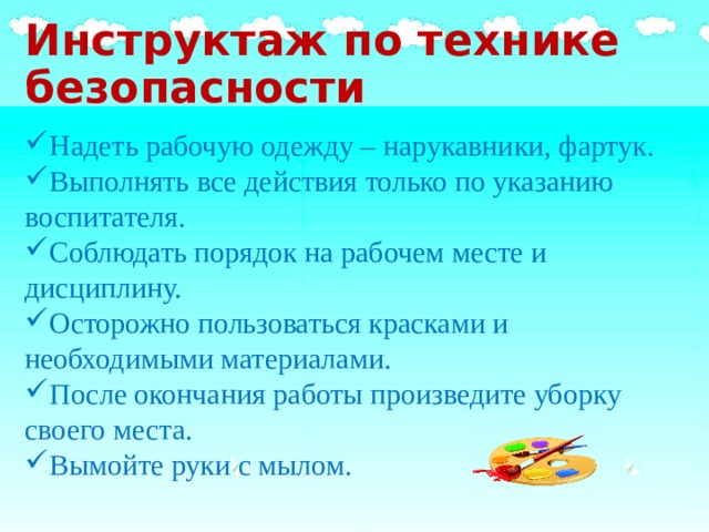 Инструктаж по технике безопасности Надеть рабочую одежду – нарукавники, фартук. Выполнять все действия только по указанию воспитателя. Соблюдать порядок на рабочем месте и дисциплину. Осторожно пользоваться красками и необходимыми материалами. После окончания работы произведите уборку своего места. Вымойте руки с мылом. 