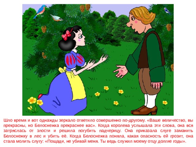 Шло время и вот однажды зеркало ответило совершенно по-другому. «Ваше величество, вы прекрасны, но Белоснежка прекраснее вас». Когда королева услышала эти слова, она вся затряслась от злости и решила погубить падчерицу. Она приказала слуге заманить Белоснежку в лес и убить её. Когда Белоснежка поняла, какая опасность ей грозит, она стала молить слугу: «Пощади, не убивай меня. Ты ведь служил моему отцу долгие годы». 