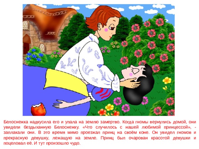 Белоснежка надкусила его и упала на землю замертво. Когда гномы вернулись домой, они увидели бездыханную Белоснежку. «Что случилось с нашей любимой принцессой», - заплакали они. В это время мимо проезжал принц на своём коне. Он увидел гномов и прекрасную девушку, лежащую на земле. Принц был очарован красотой девушки и поцеловал её. И тут произошло чудо. 
