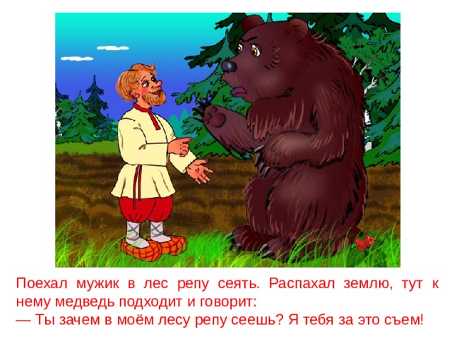 Поехал мужик в лес репу сеять. Распахал землю, тут к нему медведь подходит и говорит: — Ты зачем в моём лесу репу сеешь? Я тебя за это съем! 