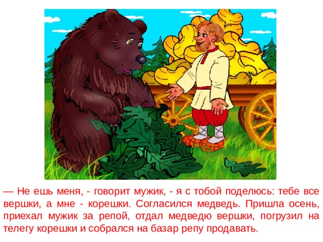 — Не ешь меня, - говорит мужик, - я с тобой поделюсь: тебе все вершки, а мне - корешки. Согласился медведь. Пришла осень, приехал мужик за репой, отдал медведю вершки, погрузил на телегу корешки и собрался на базар репу продавать. 