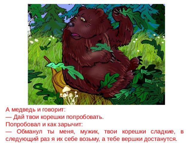 А медведь и говорит: — Дай твои корешки попробовать. Попробовал и как зарычит: — Обманул ты меня, мужик, твои корешки сладкие, в следующий раз я их себе возьму, а тебе вершки достанутся. 