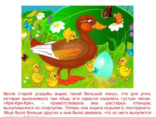 Возле старой усадьбы вырос такой большой лопух, что для утки, которая высиживала там яйца, его заросли казались густым лесом. «Кря-Кря-Кря», - приветствовала она шестерых птенцов, вылупившихся из скорлупок. Теперь она ждала седьмого, последнего. Яйцо было больше других и она была уверена, что из него вылупится настоящий богатырь.  
