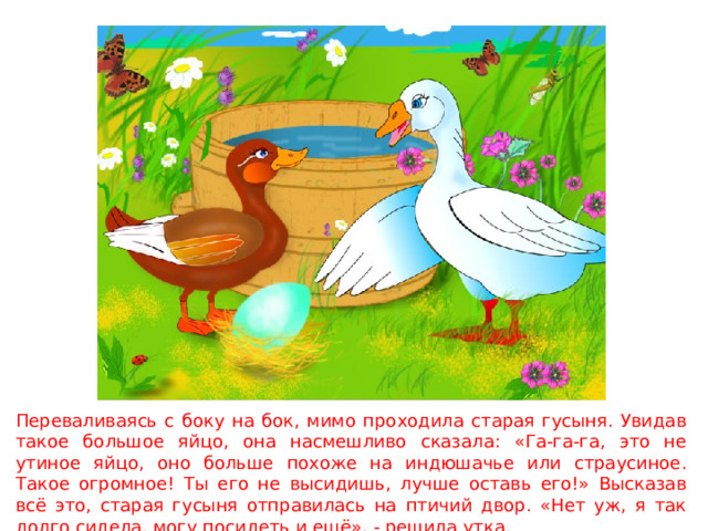 Переваливаясь с боку на бок, мимо проходила старая гусыня. Увидав такое большое яйцо, она насмешливо сказала: «Га-га-га, это не утиное яйцо, оно больше похоже на индюшачье или страусиное. Такое огромное! Ты его не высидишь, лучше оставь его!» Высказав всё это, старая гусыня отправилась на птичий двор. «Нет уж, я так долго сидела, могу посидеть и ещё», - решила утка. 