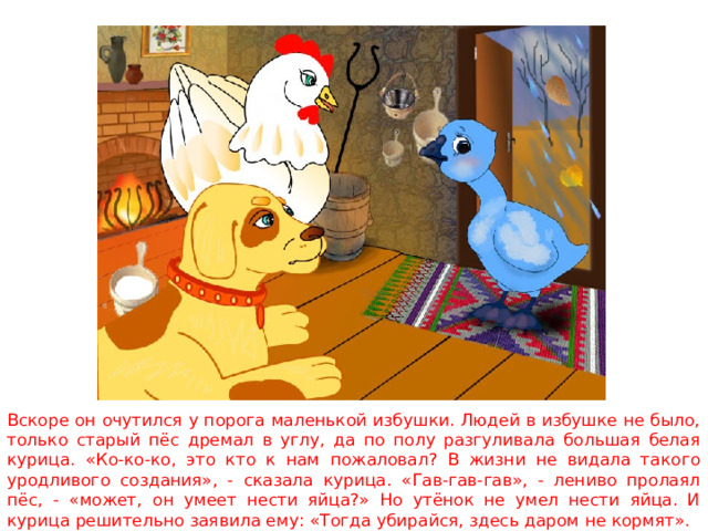 Вскоре он очутился у порога маленькой избушки. Людей в избушке не было, только старый пёс дремал в углу, да по полу разгуливала большая белая курица. «Ко-ко-ко, это кто к нам пожаловал? В жизни не видала такого уродливого создания», - сказала курица. «Гав-гав-гав», - лениво пролаял пёс, - «может, он умеет нести яйца?» Но утёнок не умел нести яйца. И курица решительно заявила ему: «Тогда убирайся, здесь даром не кормят». 