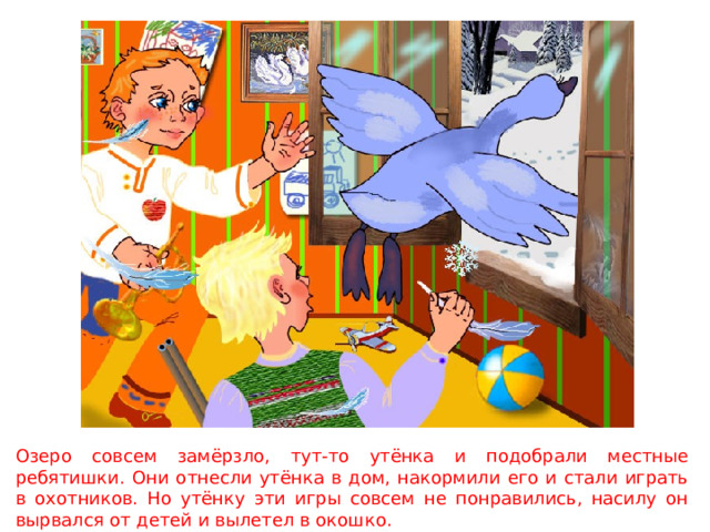 Озеро совсем замёрзло, тут-то утёнка и подобрали местные ребятишки. Они отнесли утёнка в дом, накормили его и стали играть в охотников. Но утёнку эти игры совсем не понравились, насилу он вырвался от детей и вылетел в окошко. 